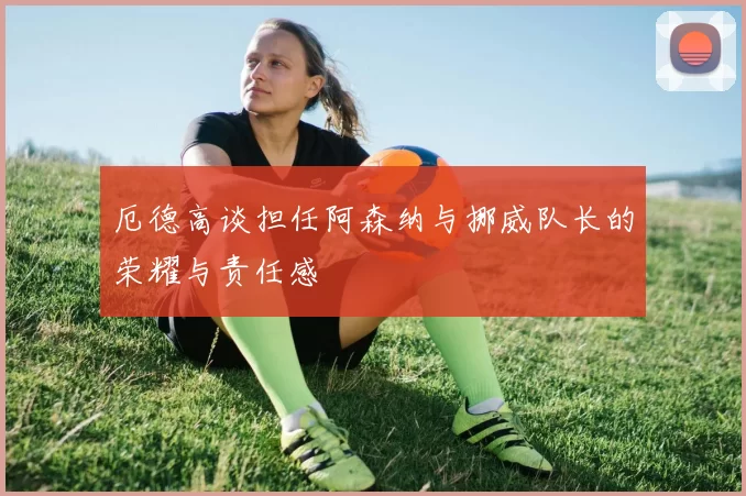 厄德高谈担任阿森纳与挪威队长的荣耀与责任感
