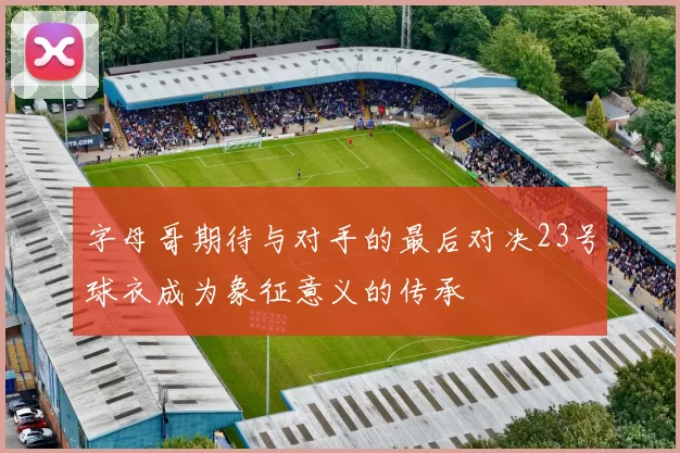 字母哥期待与对手的最后对决23号球衣成为象征意义的传承