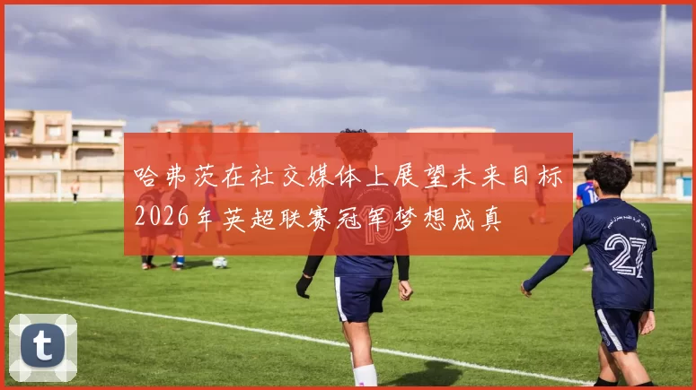 哈弗茨在社交媒体上展望未来目标2026年英超联赛冠军梦想成真