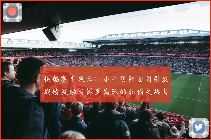 快船赛季风云：小卡阴阳合同引发战绩波动与保罗离队的北伐之路与哈登的去向探讨