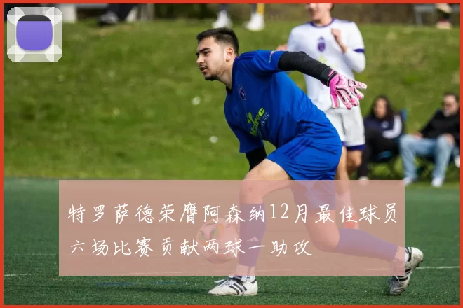 特罗萨德荣膺阿森纳12月最佳球员六场比赛贡献两球一助攻