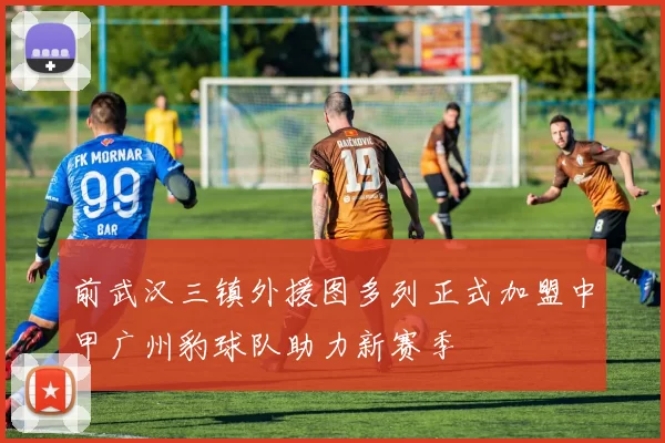 前武汉三镇外援图多列正式加盟中甲广州豹球队助力新赛季