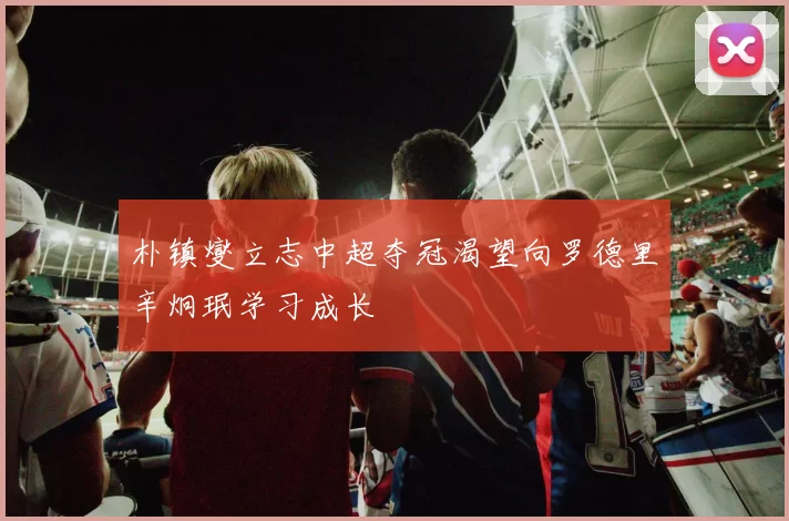朴镇燮立志中超夺冠渴望向罗德里辛炯珉学习成长