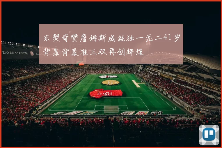 东契奇赞詹姆斯成就独一无二41岁背靠背轰准三双再创辉煌