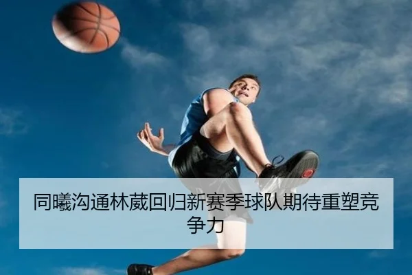 同曦沟通林葳回归新赛季球队期待重塑竞争力 - PGGames
